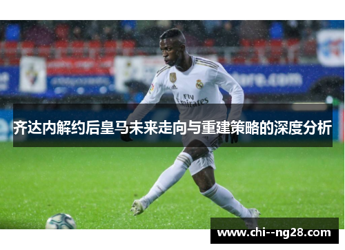 齐达内解约后皇马未来走向与重建策略的深度分析 齐达内解约后皇马未来走向与重建策略的深度分析