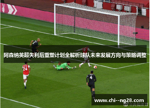 阿森纳英超失利后重塑计划全解析球队未来发展方向与策略调整
