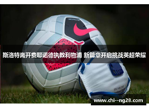 斯洛特离开费耶诺德执教利物浦 新篇章开启挑战英超荣耀 斯洛特离开费耶诺德执教利物浦 新篇章开启挑战英超荣耀