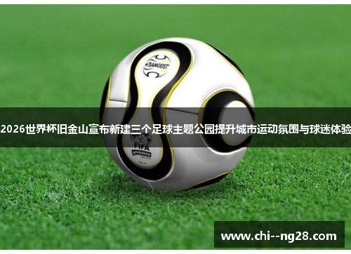 2026世界杯旧金山宣布新建三个足球主题公园提升城市运动氛围与球迷体验