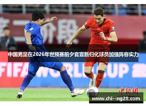 中国男足在2026年世预赛前夕官宣新归化球员加强阵容实力